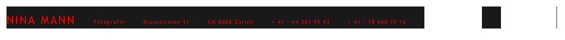 NINA MANN        Fotografin        Klausstrasse 11        CH 8008 Zürich        + 41 - 44 383 95 43        + 41 - 78 640 39 16        mail@ninamann.ch         www.ninamann.ch      