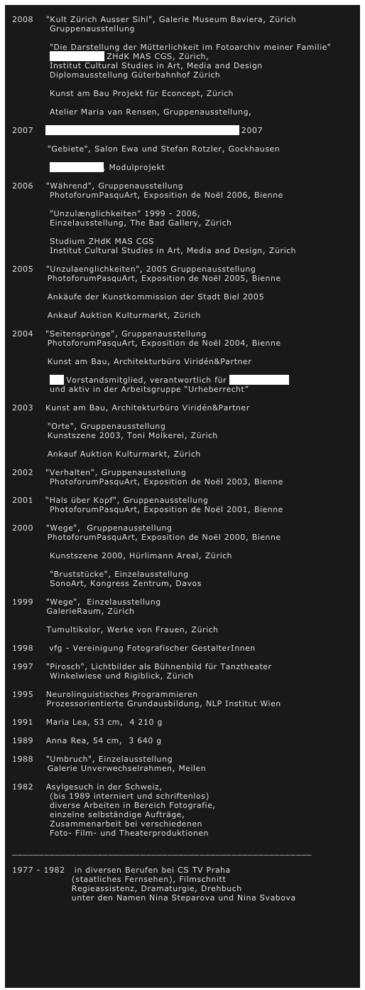 
2008    "Kult Zürich Ausser Sihl", Galerie Museum Baviera, Zürich 
            Gruppenausstellung

            "Die Darstellung der Mütterlichkeit im Fotoarchiv meiner Familie"
            Masterarbeit ZHdK MAS CGS, Zürich, 
            Institut Cultural Studies in Art, Media and Design
            Diplomausstellung Güterbahnhof Zürich

            Kunst am Bau Projekt für Econcept, Zürich

            Atelier Maria van Rensen, Gruppenausstellung,

2007    Ankäufe der Kunstkommission der Stadt Biel 2007

	       "Gebiete", Salon Ewa und Stefan Rotzler, Gockhausen 

            "Abschnitte", Modulprojekt

2006    "Während", Gruppenausstellung
            PhotoforumPasquArt, Exposition de Noël 2006, Bienne

            "Unzulænglichkeiten" 1999 - 2006, 
            Einzelausstellung, The Bad Gallery, Zürich

            Studium ZHdK MAS CGS 
            Institut Cultural Studies in Art, Media and Design, Zürich

2005    "Unzulaenglichkeiten", 2005 Gruppenausstellung	
	       PhotoforumPasquArt, Exposition de Noël 2005, Bienne

	       Ankäufe der Kunstkommission der Stadt Biel 2005

	       Ankauf Auktion Kulturmarkt, Zürich

2004	"Seitensprünge", Gruppenausstellung
	       PhotoforumPasquArt, Exposition de Noël 2004, Bienne

	       Kunst am Bau, Architekturbüro Viridén&Partner

            vfg Vorstandsmitglied, verantwortlich für Bildersoirées 
            und aktiv in der Arbeitsgruppe “Urheberrecht”    

2003	Kunst am Bau, Architekturbüro Viridén&Partner

	       "Orte", Gruppenausstellung
	       Kunstszene 2003, Toni Molkerei, Zürich

	       Ankauf Auktion Kulturmarkt, Zürich

2002	"Verhalten", Gruppenausstellung
            PhotoforumPasquArt, Exposition de Noël 2003, Bienne

2001	“Hals über Kopf", Gruppenausstellung
            PhotoforumPasquArt, Exposition de Noël 2001, Bienne

2000    "Wege",  Gruppenausstellung
	       PhotoforumPasquArt, Exposition de Noël 2000, Bienne

            Kunstszene 2000, Hürlimann Areal, Zürich

            "Bruststücke", Einzelausstellung
            SonoArt, Kongress Zentrum, Davos

1999    "Wege",  Einzelausstellung
           GalerieRaum, Zürich

           Tumultikolor, Werke von Frauen, Zürich

1998     vfg - Vereinigung Fotografischer GestalterInnen

1997    "Pirosch", Lichtbilder als Bühnenbild für Tanztheater
            Winkelwiese und Rigiblick, Zürich

1995    Neurolinguistisches Programmieren
           Prozessorientierte Grundausbildung, NLP Institut Wien

1991    Maria Lea, 53 cm,  4 210 g

1989    Anna Rea, 54 cm,  3 640 g

1988    "Umbruch", Einzelausstellung
	       Galerie Unverwechselrahmen, Meilen

1982    Asylgesuch in der Schweiz,
            (bis 1989 interniert und schriftenlos)
            diverse Arbeiten in Bereich Fotografie, 
            einzelne selbständige Aufträge,
            Zusammenarbeit bei verschiedenen 
            Foto- Film- und Theaterproduktionen

________________________________________________________

1977 - 1982   in diversen Berufen bei CS TV Praha 
                   (staatliches Fernsehen), Filmschnitt
                   Regieassistenz, Dramaturgie, Drehbuch
                   unter den Namen Nina Steparova und Nina Svabova

                     

